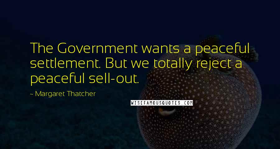 Margaret Thatcher Quotes: The Government wants a peaceful settlement. But we totally reject a peaceful sell-out.