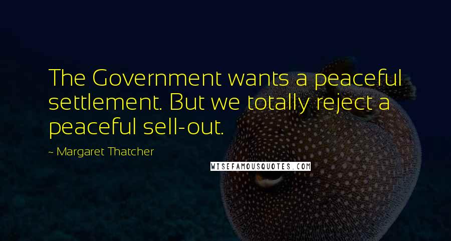 Margaret Thatcher Quotes: The Government wants a peaceful settlement. But we totally reject a peaceful sell-out.