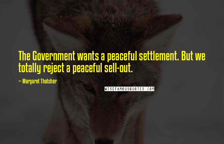 Margaret Thatcher Quotes: The Government wants a peaceful settlement. But we totally reject a peaceful sell-out.