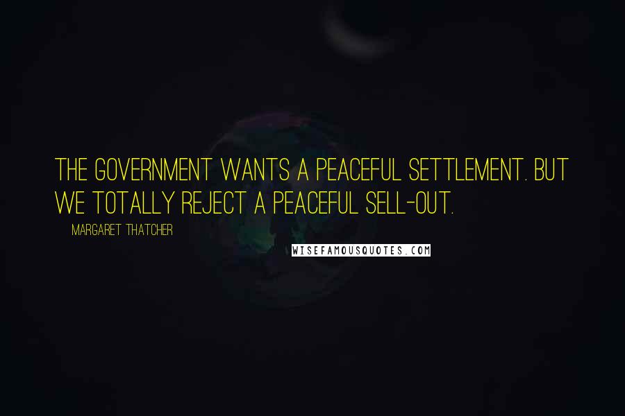 Margaret Thatcher Quotes: The Government wants a peaceful settlement. But we totally reject a peaceful sell-out.