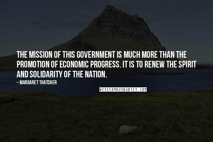 Margaret Thatcher Quotes: The mission of this government is much more than the promotion of economic progress. It is to renew the spirit and solidarity of the nation.