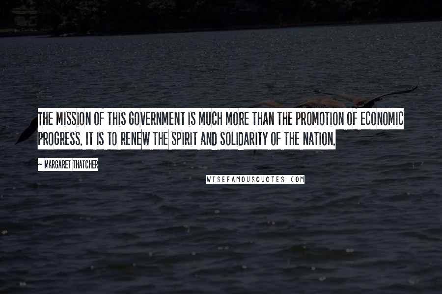 Margaret Thatcher Quotes: The mission of this government is much more than the promotion of economic progress. It is to renew the spirit and solidarity of the nation.