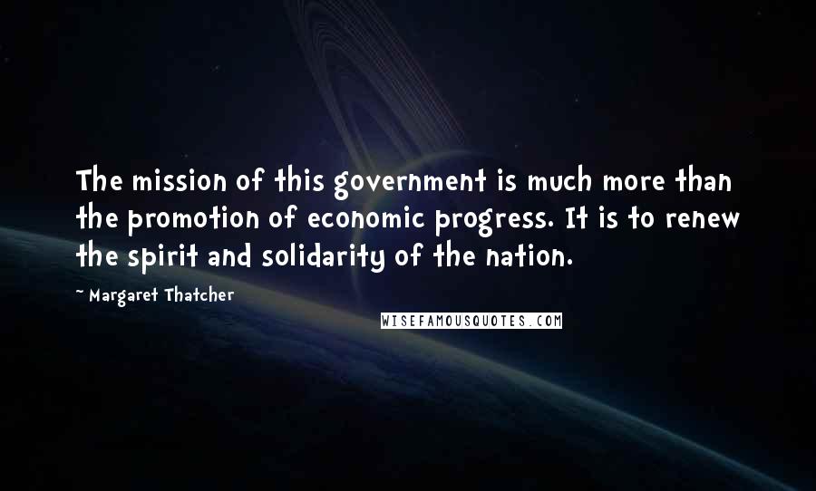 Margaret Thatcher Quotes: The mission of this government is much more than the promotion of economic progress. It is to renew the spirit and solidarity of the nation.