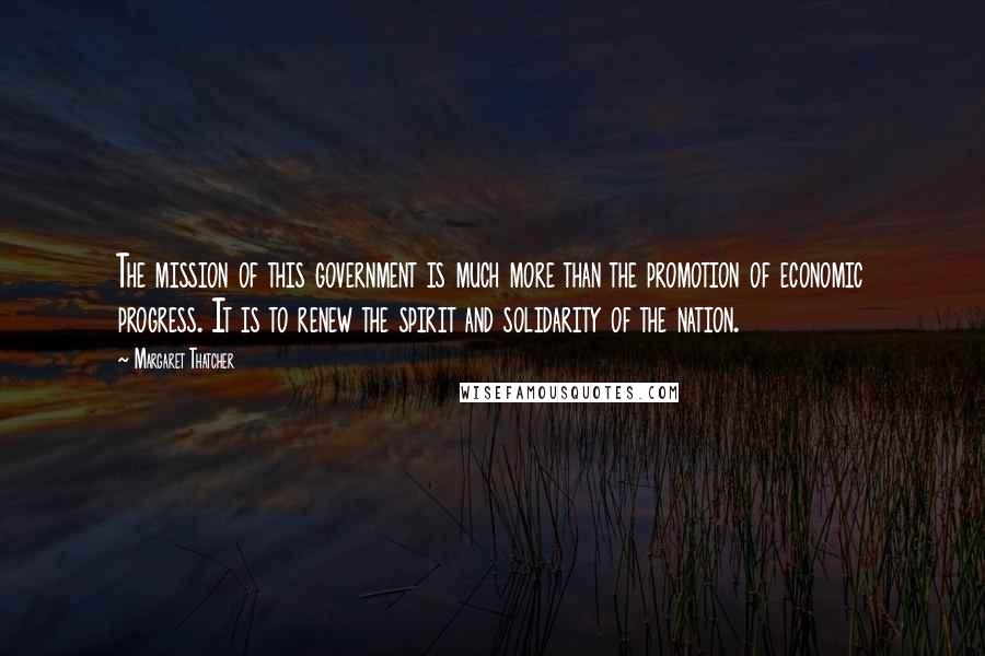 Margaret Thatcher Quotes: The mission of this government is much more than the promotion of economic progress. It is to renew the spirit and solidarity of the nation.