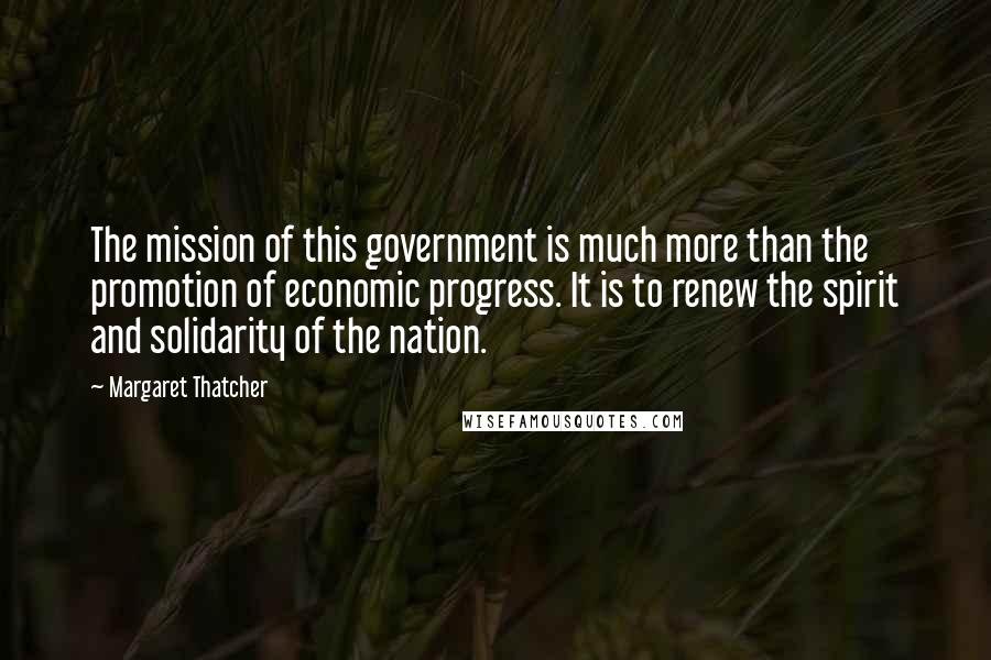 Margaret Thatcher Quotes: The mission of this government is much more than the promotion of economic progress. It is to renew the spirit and solidarity of the nation.