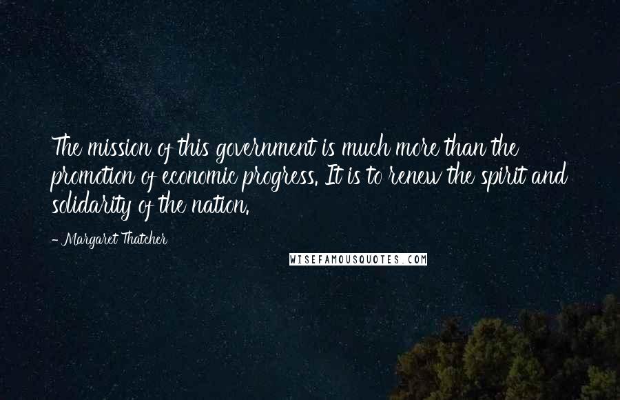 Margaret Thatcher Quotes: The mission of this government is much more than the promotion of economic progress. It is to renew the spirit and solidarity of the nation.