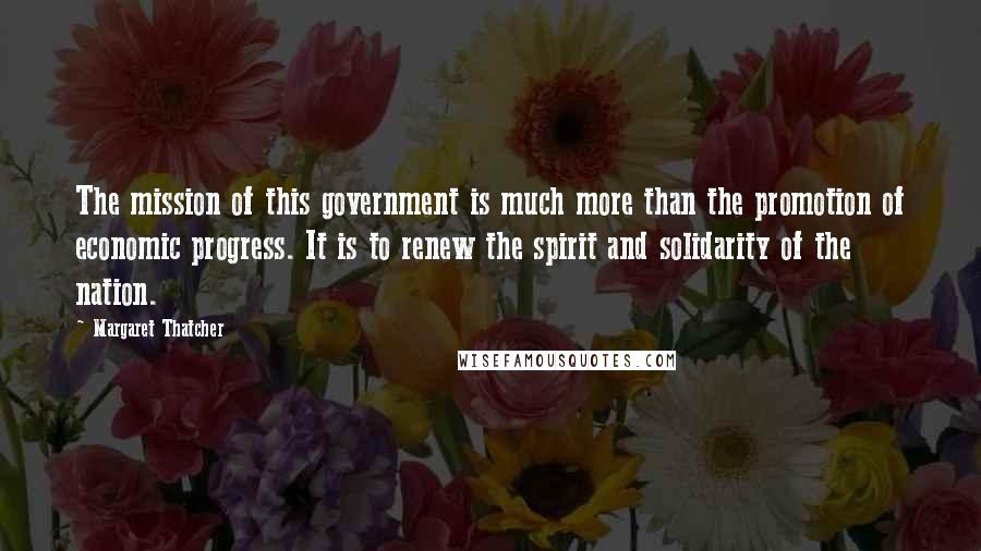 Margaret Thatcher Quotes: The mission of this government is much more than the promotion of economic progress. It is to renew the spirit and solidarity of the nation.