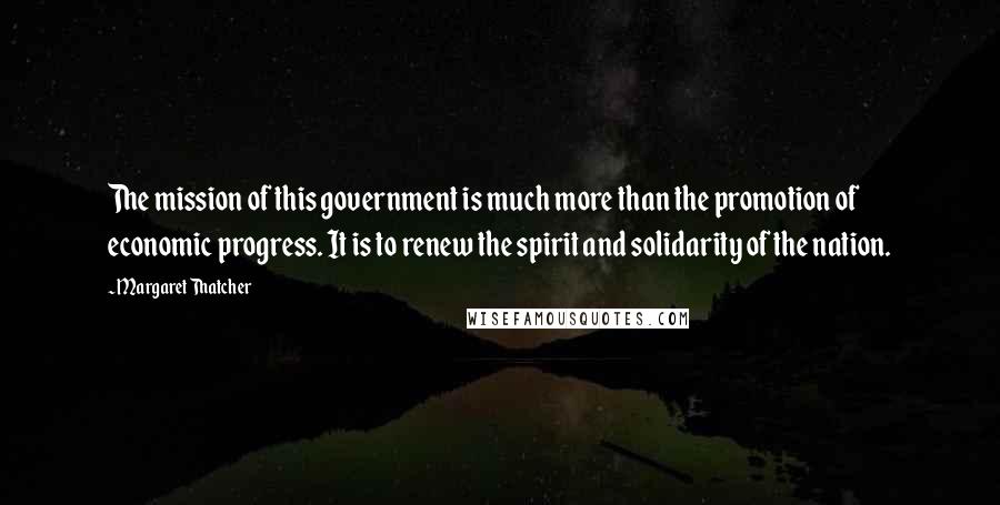 Margaret Thatcher Quotes: The mission of this government is much more than the promotion of economic progress. It is to renew the spirit and solidarity of the nation.