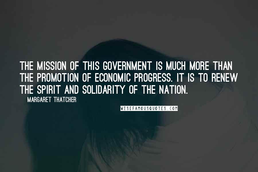 Margaret Thatcher Quotes: The mission of this government is much more than the promotion of economic progress. It is to renew the spirit and solidarity of the nation.