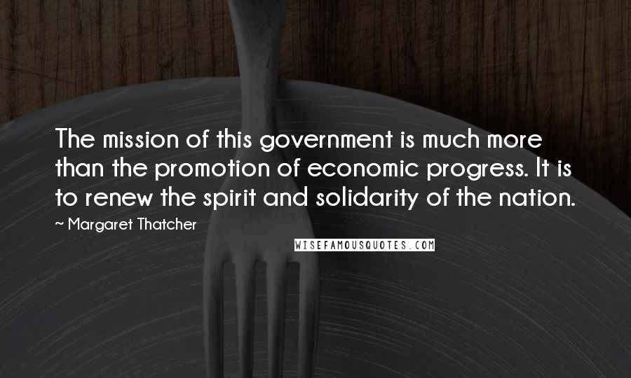 Margaret Thatcher Quotes: The mission of this government is much more than the promotion of economic progress. It is to renew the spirit and solidarity of the nation.