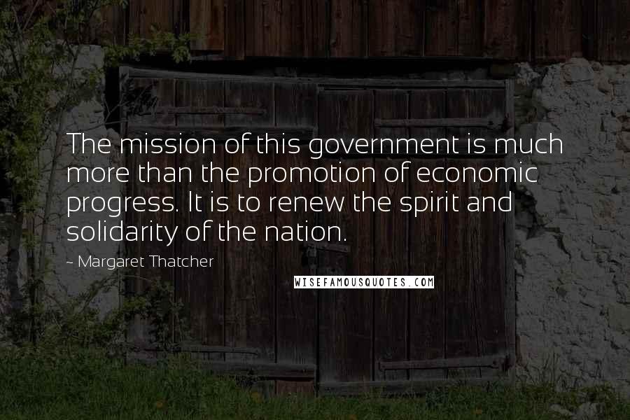 Margaret Thatcher Quotes: The mission of this government is much more than the promotion of economic progress. It is to renew the spirit and solidarity of the nation.