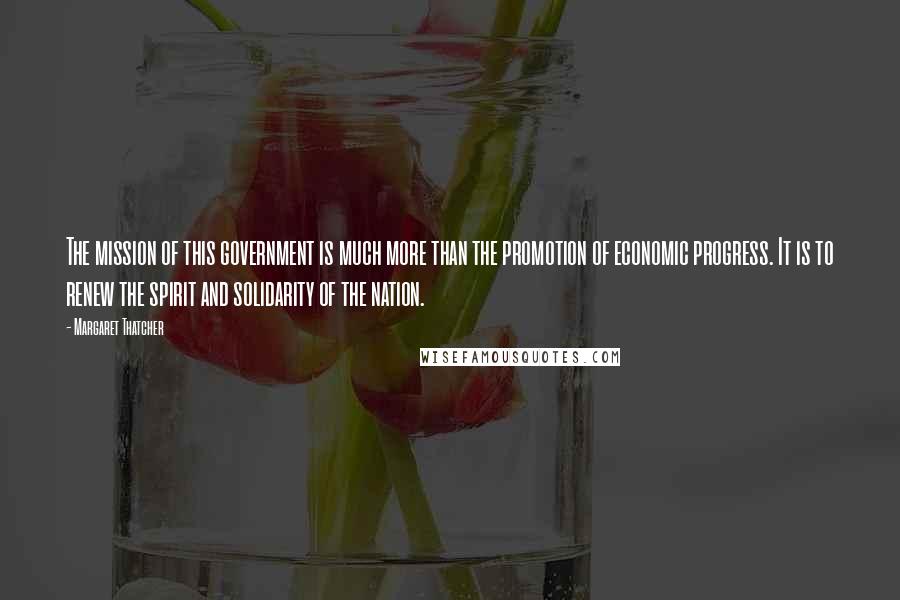 Margaret Thatcher Quotes: The mission of this government is much more than the promotion of economic progress. It is to renew the spirit and solidarity of the nation.