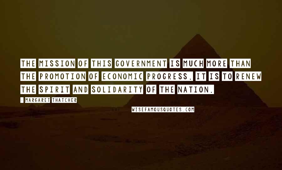 Margaret Thatcher Quotes: The mission of this government is much more than the promotion of economic progress. It is to renew the spirit and solidarity of the nation.