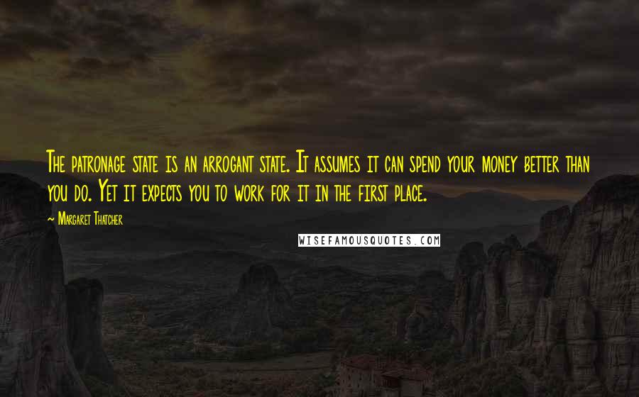 Margaret Thatcher Quotes: The patronage state is an arrogant state. It assumes it can spend your money better than you do. Yet it expects you to work for it in the first place.