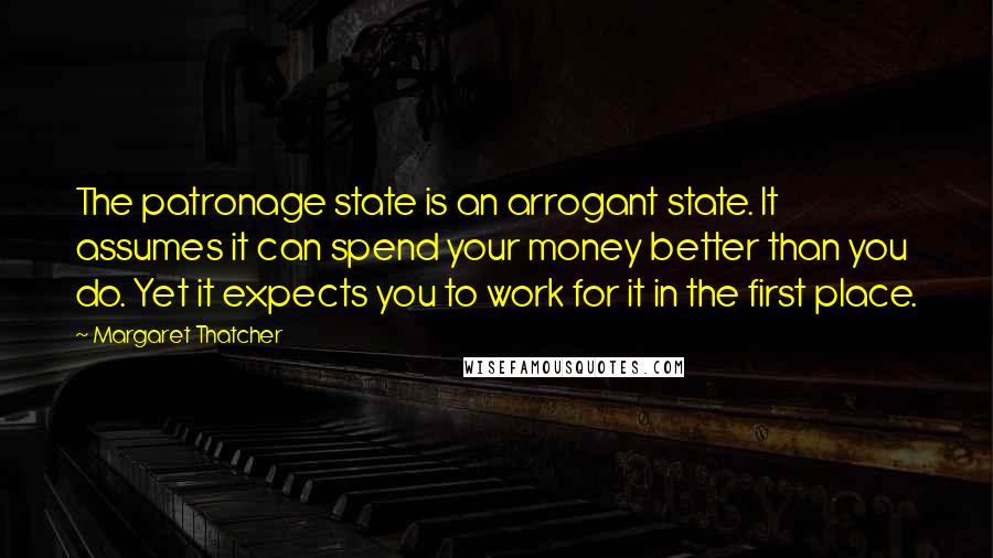 Margaret Thatcher Quotes: The patronage state is an arrogant state. It assumes it can spend your money better than you do. Yet it expects you to work for it in the first place.