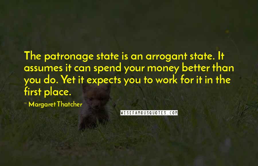 Margaret Thatcher Quotes: The patronage state is an arrogant state. It assumes it can spend your money better than you do. Yet it expects you to work for it in the first place.