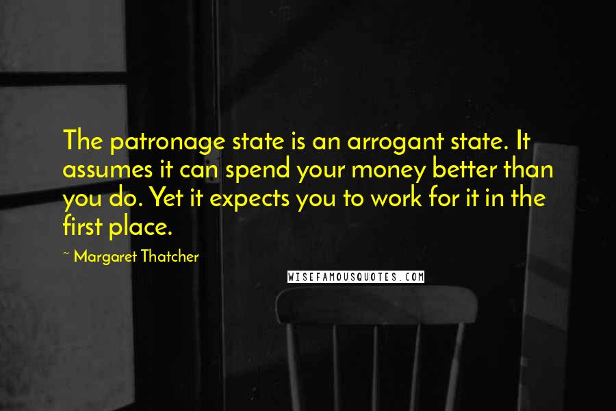 Margaret Thatcher Quotes: The patronage state is an arrogant state. It assumes it can spend your money better than you do. Yet it expects you to work for it in the first place.