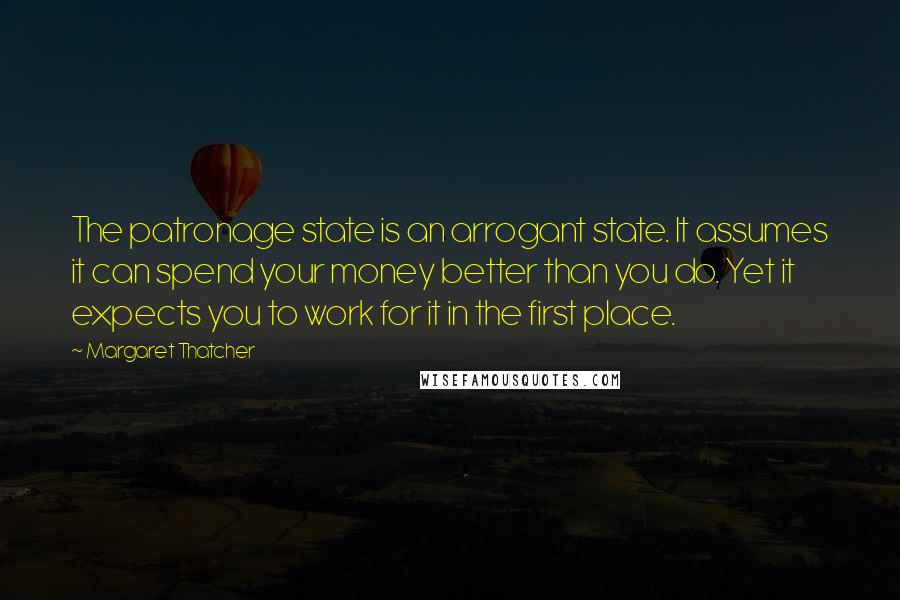 Margaret Thatcher Quotes: The patronage state is an arrogant state. It assumes it can spend your money better than you do. Yet it expects you to work for it in the first place.