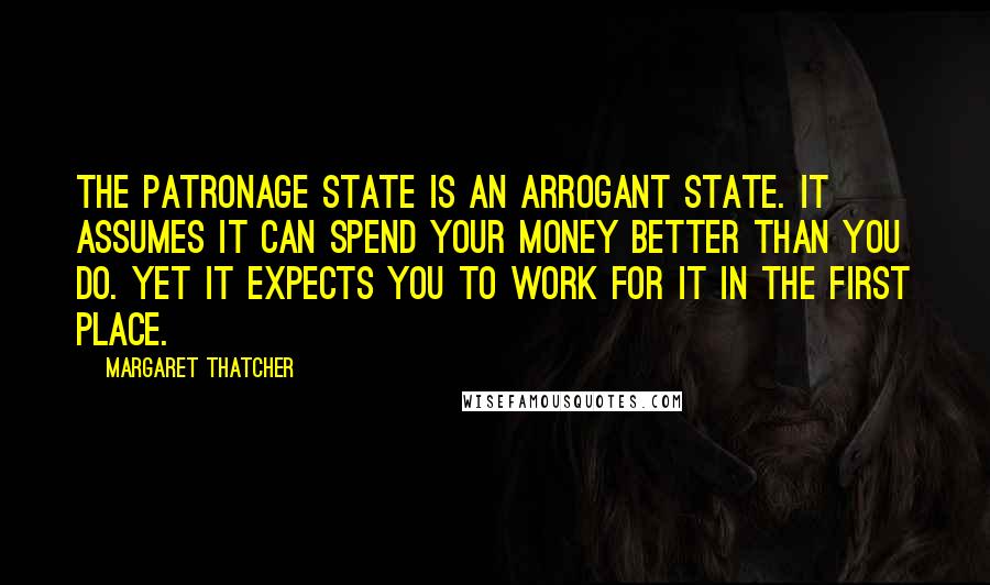 Margaret Thatcher Quotes: The patronage state is an arrogant state. It assumes it can spend your money better than you do. Yet it expects you to work for it in the first place.