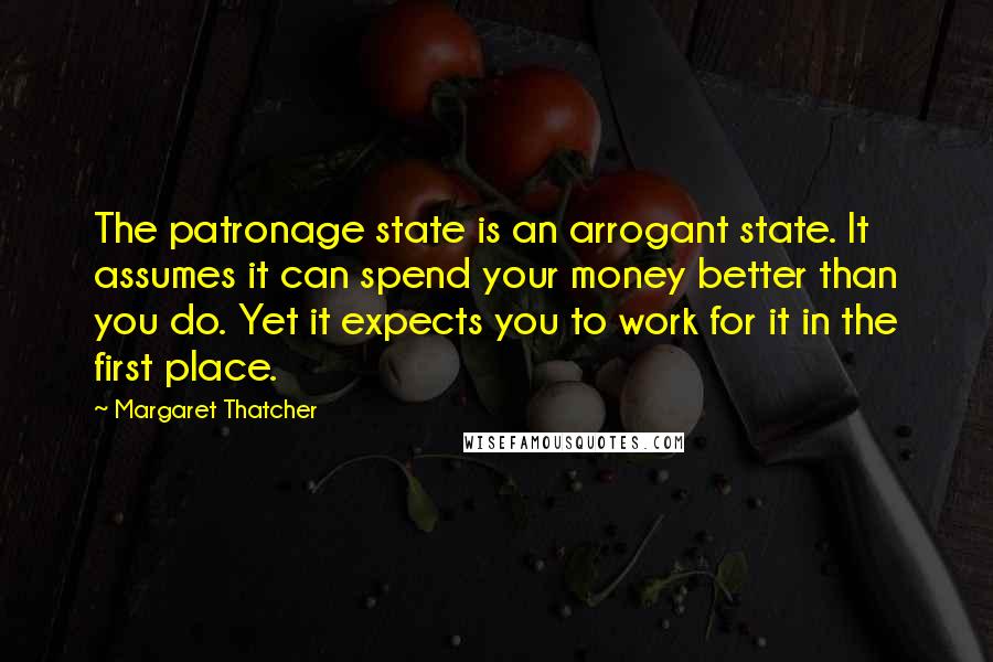 Margaret Thatcher Quotes: The patronage state is an arrogant state. It assumes it can spend your money better than you do. Yet it expects you to work for it in the first place.