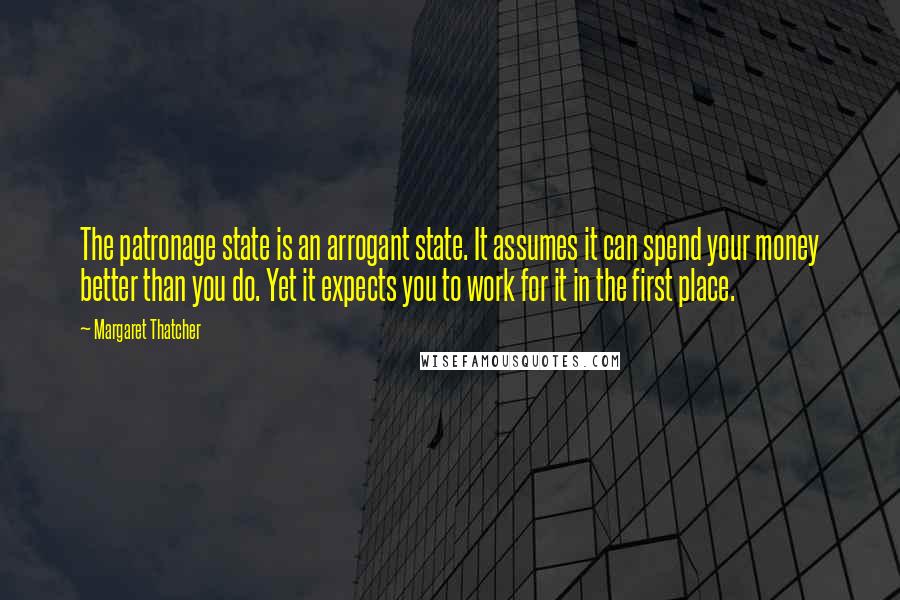 Margaret Thatcher Quotes: The patronage state is an arrogant state. It assumes it can spend your money better than you do. Yet it expects you to work for it in the first place.