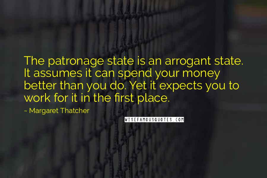 Margaret Thatcher Quotes: The patronage state is an arrogant state. It assumes it can spend your money better than you do. Yet it expects you to work for it in the first place.
