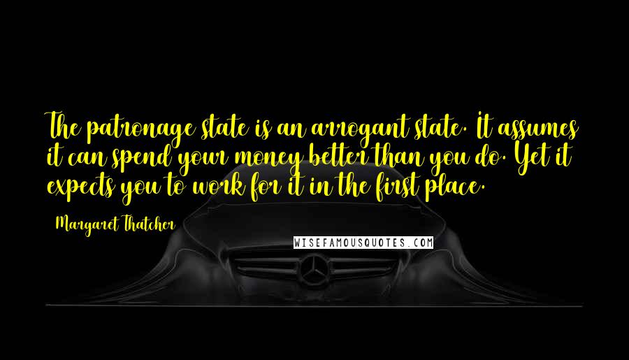 Margaret Thatcher Quotes: The patronage state is an arrogant state. It assumes it can spend your money better than you do. Yet it expects you to work for it in the first place.