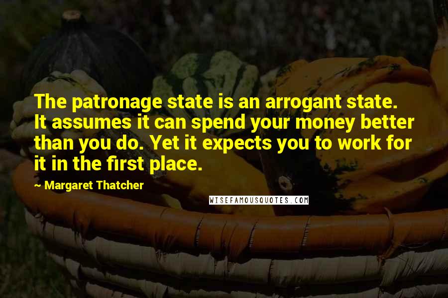 Margaret Thatcher Quotes: The patronage state is an arrogant state. It assumes it can spend your money better than you do. Yet it expects you to work for it in the first place.