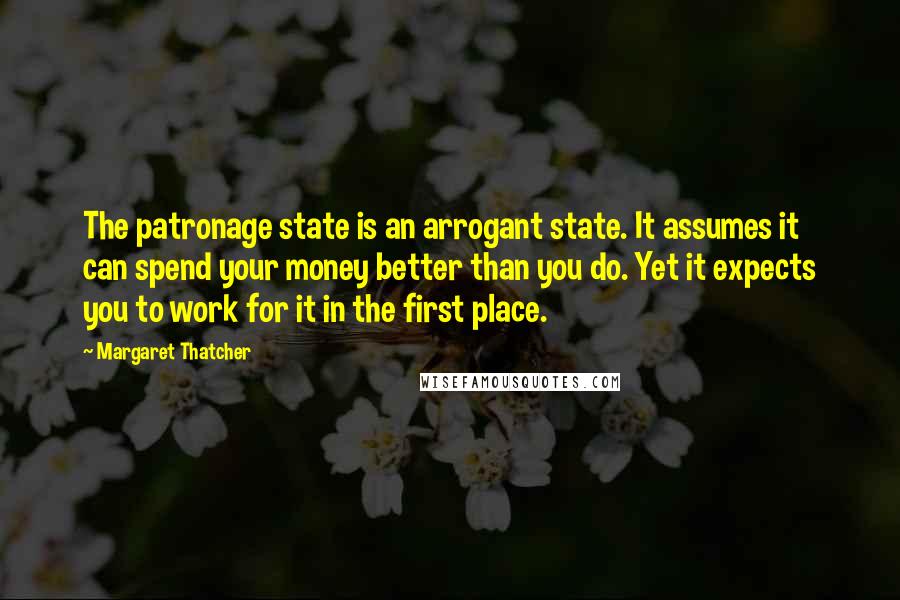 Margaret Thatcher Quotes: The patronage state is an arrogant state. It assumes it can spend your money better than you do. Yet it expects you to work for it in the first place.