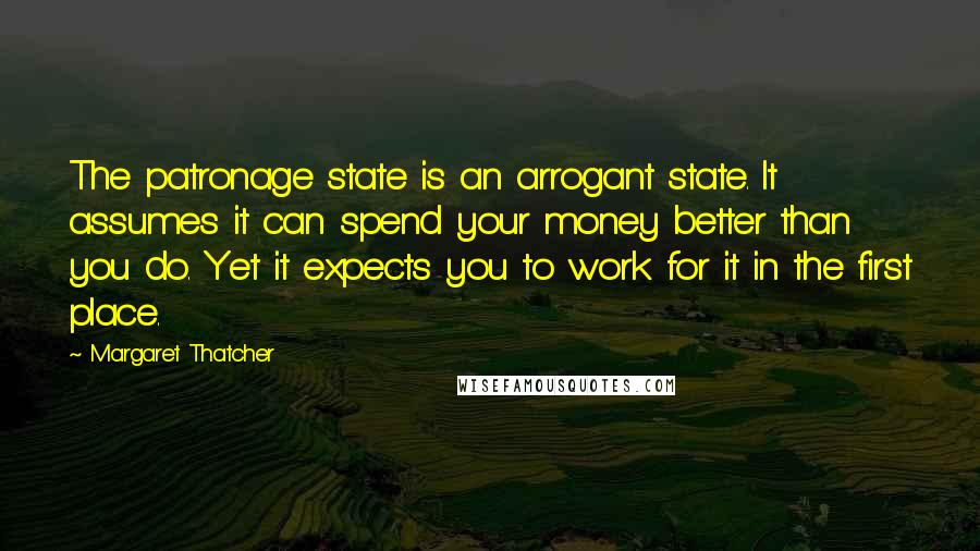 Margaret Thatcher Quotes: The patronage state is an arrogant state. It assumes it can spend your money better than you do. Yet it expects you to work for it in the first place.
