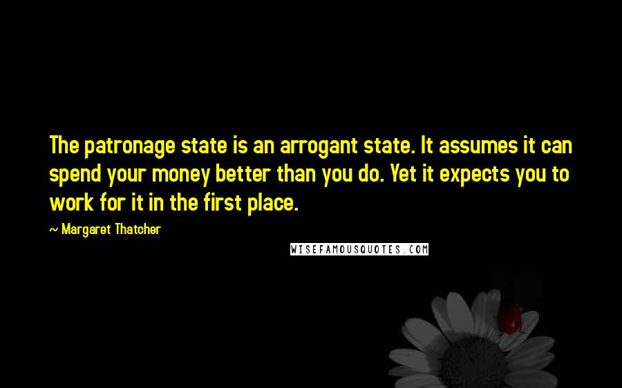 Margaret Thatcher Quotes: The patronage state is an arrogant state. It assumes it can spend your money better than you do. Yet it expects you to work for it in the first place.