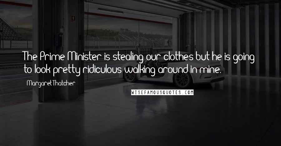 Margaret Thatcher Quotes: The Prime Minister is stealing our clothes but he is going to look pretty ridiculous walking around in mine.