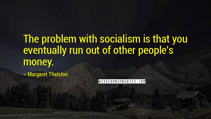 Margaret Thatcher Quotes: The problem with socialism is that you eventually run out of other people's money.