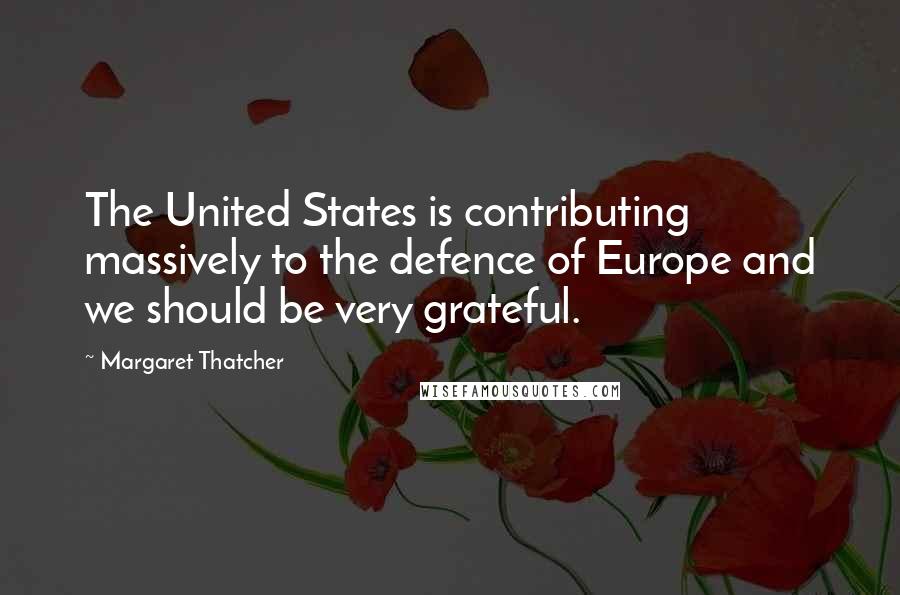 Margaret Thatcher Quotes: The United States is contributing massively to the defence of Europe and we should be very grateful.