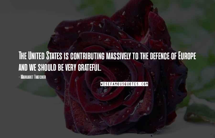 Margaret Thatcher Quotes: The United States is contributing massively to the defence of Europe and we should be very grateful.