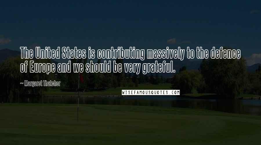 Margaret Thatcher Quotes: The United States is contributing massively to the defence of Europe and we should be very grateful.