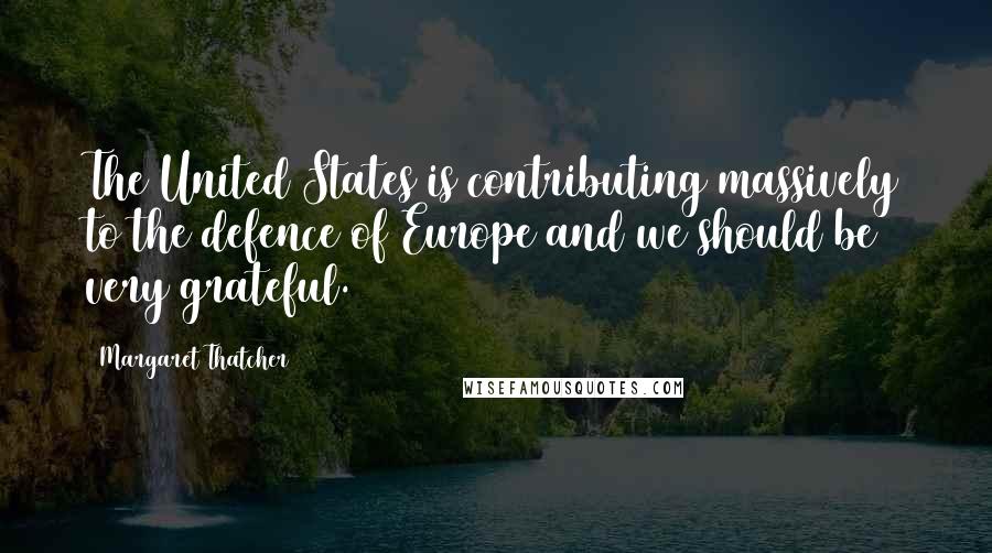 Margaret Thatcher Quotes: The United States is contributing massively to the defence of Europe and we should be very grateful.