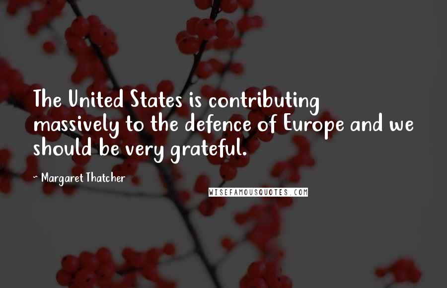 Margaret Thatcher Quotes: The United States is contributing massively to the defence of Europe and we should be very grateful.