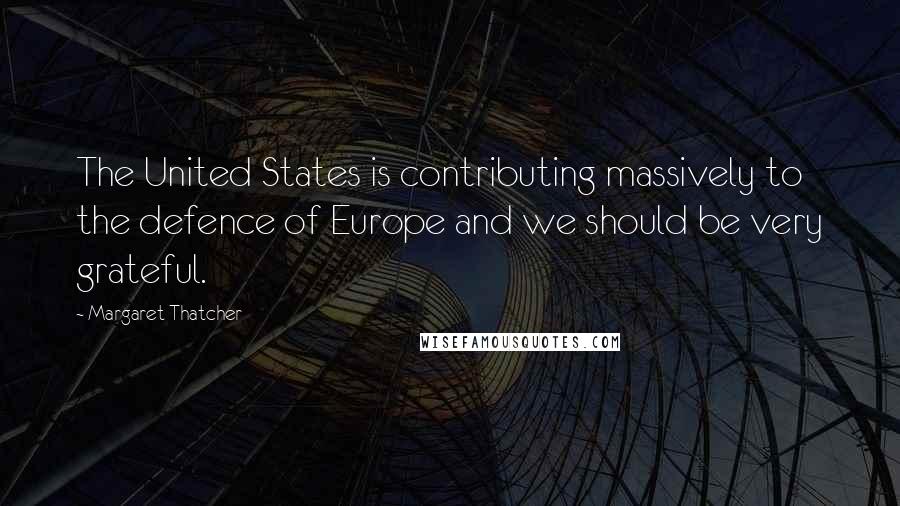 Margaret Thatcher Quotes: The United States is contributing massively to the defence of Europe and we should be very grateful.