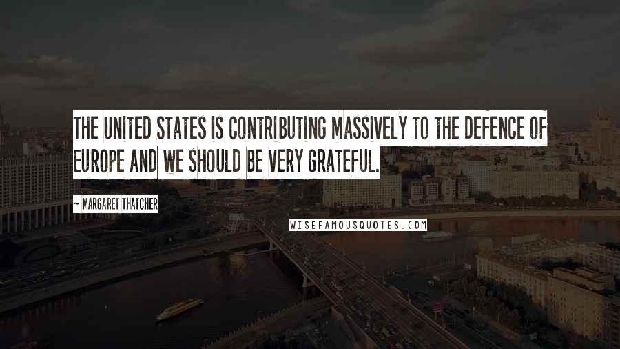 Margaret Thatcher Quotes: The United States is contributing massively to the defence of Europe and we should be very grateful.