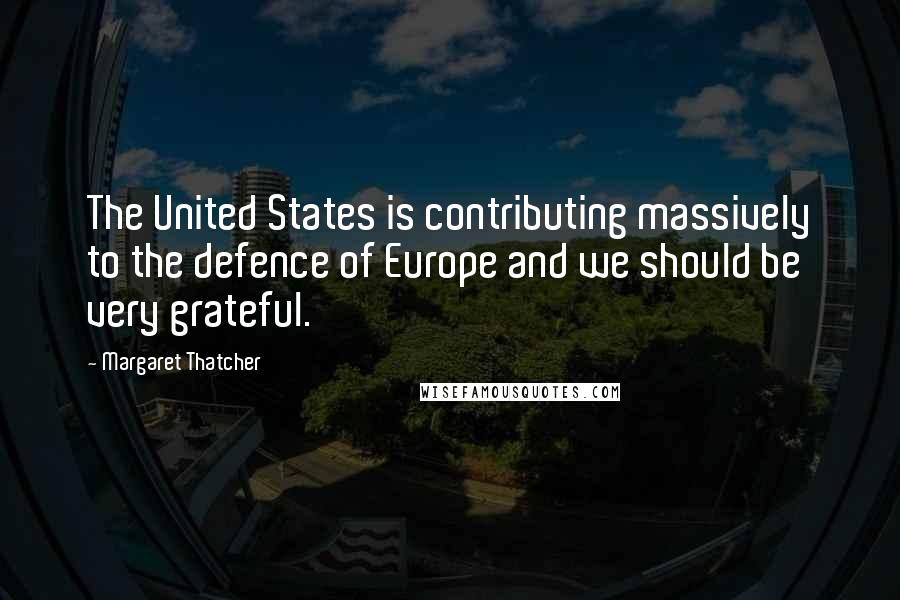 Margaret Thatcher Quotes: The United States is contributing massively to the defence of Europe and we should be very grateful.