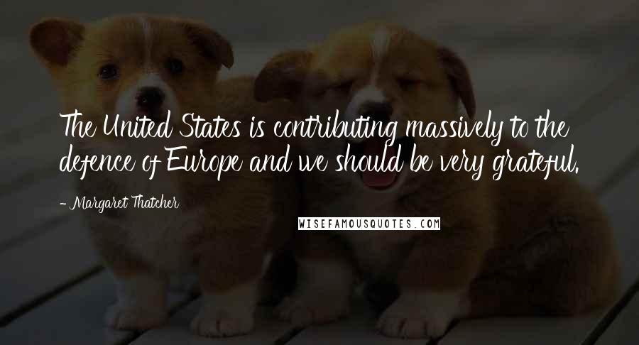 Margaret Thatcher Quotes: The United States is contributing massively to the defence of Europe and we should be very grateful.