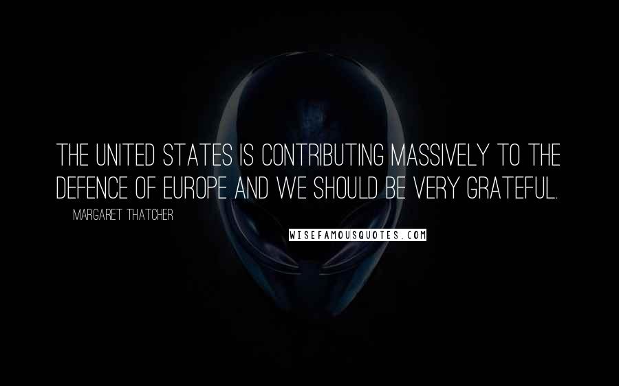 Margaret Thatcher Quotes: The United States is contributing massively to the defence of Europe and we should be very grateful.