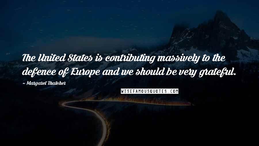 Margaret Thatcher Quotes: The United States is contributing massively to the defence of Europe and we should be very grateful.