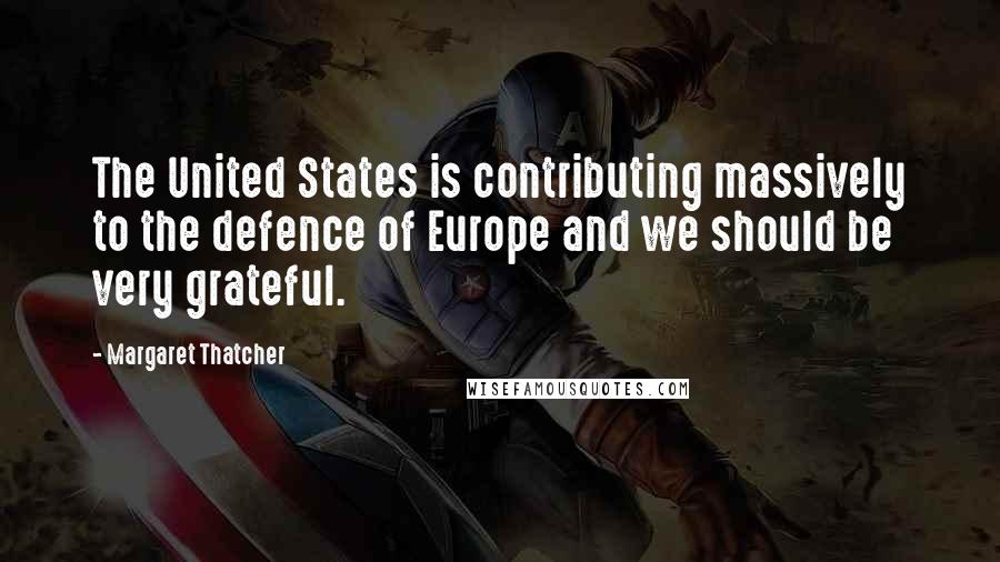 Margaret Thatcher Quotes: The United States is contributing massively to the defence of Europe and we should be very grateful.