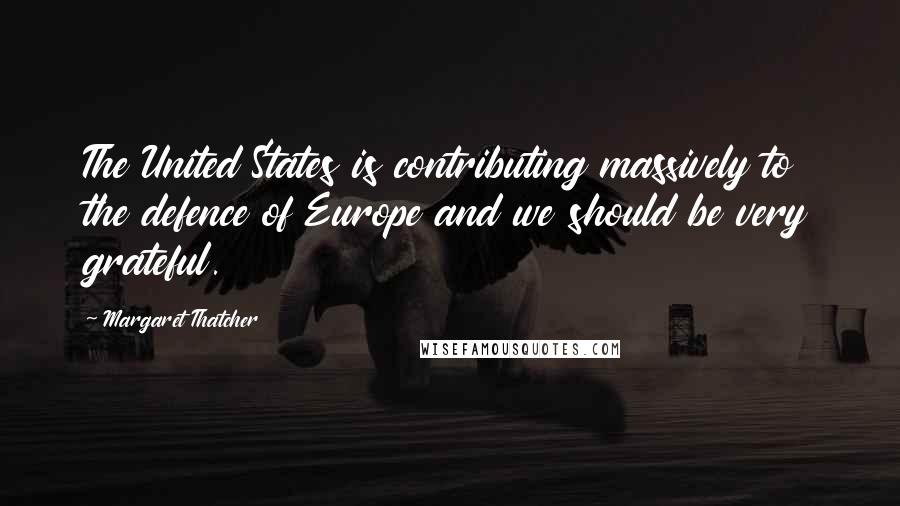 Margaret Thatcher Quotes: The United States is contributing massively to the defence of Europe and we should be very grateful.