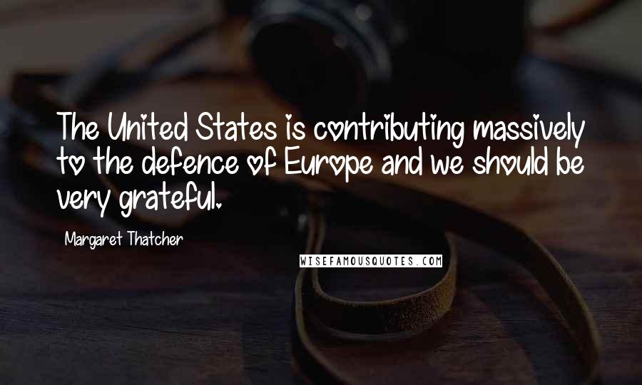 Margaret Thatcher Quotes: The United States is contributing massively to the defence of Europe and we should be very grateful.