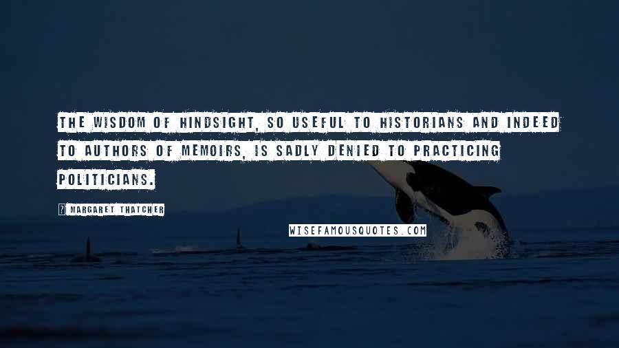 Margaret Thatcher Quotes: The wisdom of hindsight, so useful to historians and indeed to authors of memoirs, is sadly denied to practicing politicians.