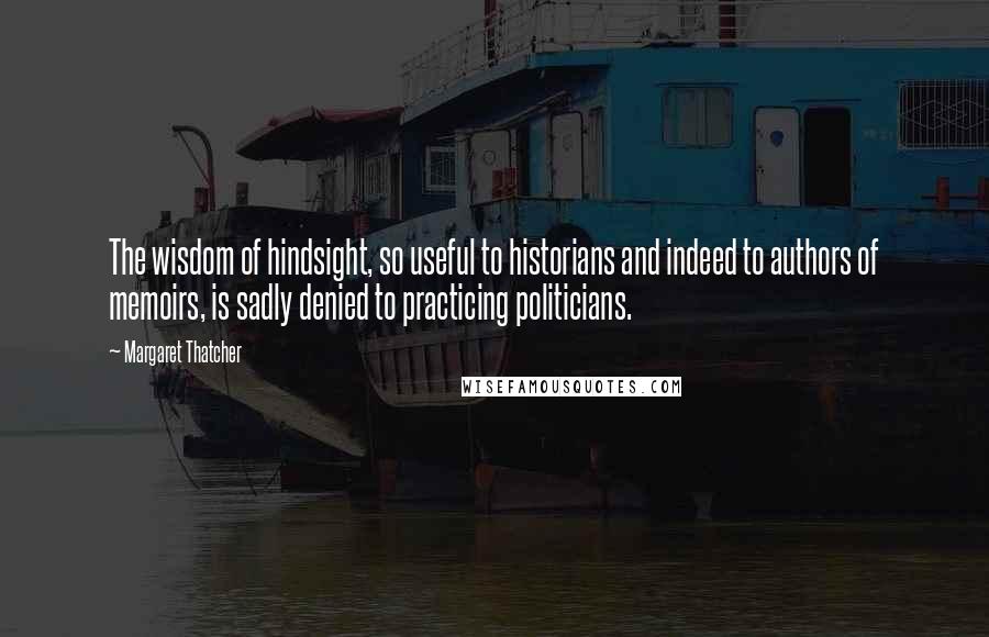 Margaret Thatcher Quotes: The wisdom of hindsight, so useful to historians and indeed to authors of memoirs, is sadly denied to practicing politicians.