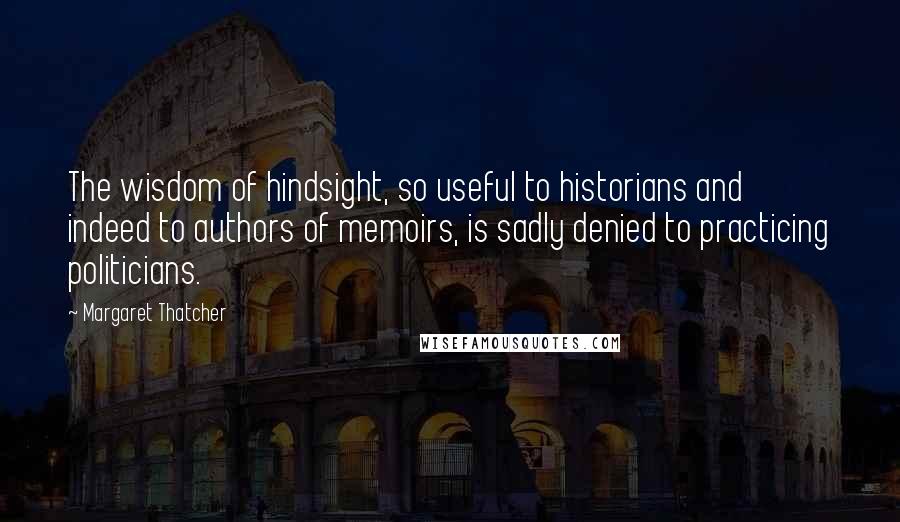 Margaret Thatcher Quotes: The wisdom of hindsight, so useful to historians and indeed to authors of memoirs, is sadly denied to practicing politicians.